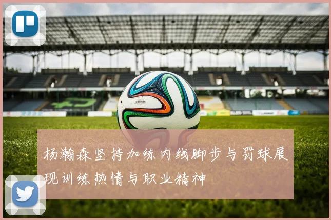 杨瀚森坚持加练内线脚步与罚球展现训练热情与职业精神