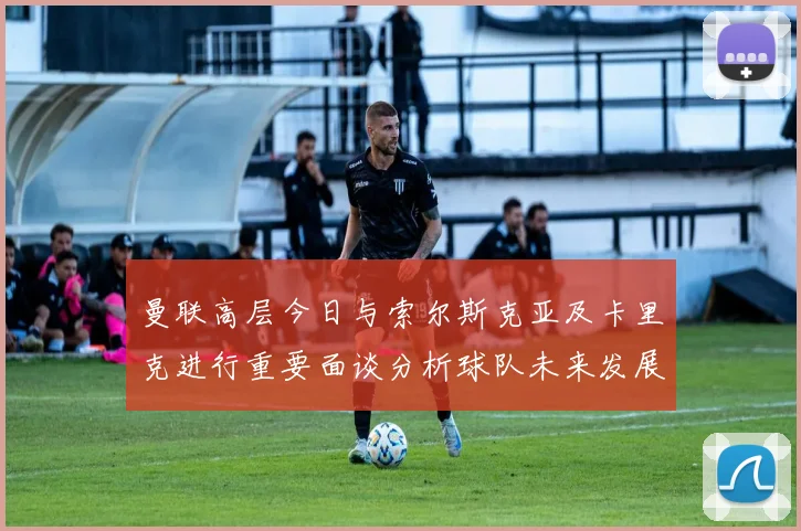 曼联高层今日与索尔斯克亚及卡里克进行重要面谈分析球队未来发展方向