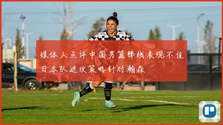媒体人点评中国男篮锋线表现不佳日本队进攻策略针对瀚森