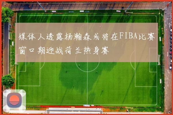 媒体人透露杨瀚森或将在FIBA比赛窗口期迎战荷兰热身赛
