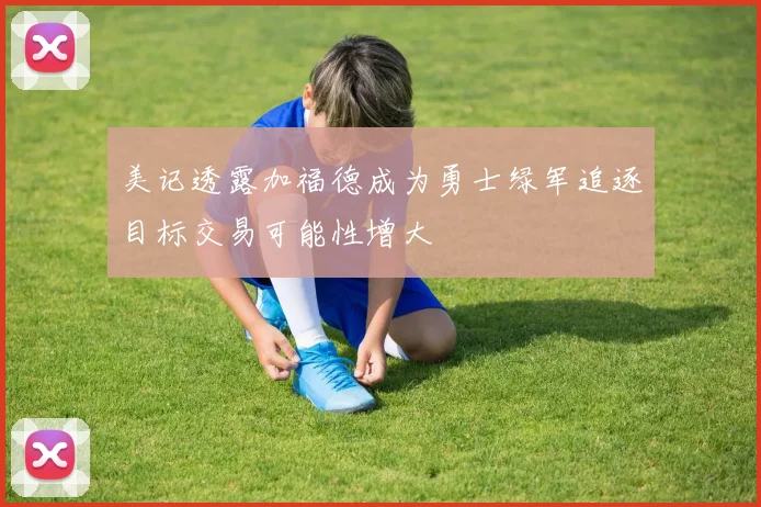 美记透露加福德成为勇士绿军追逐目标交易可能性增大
