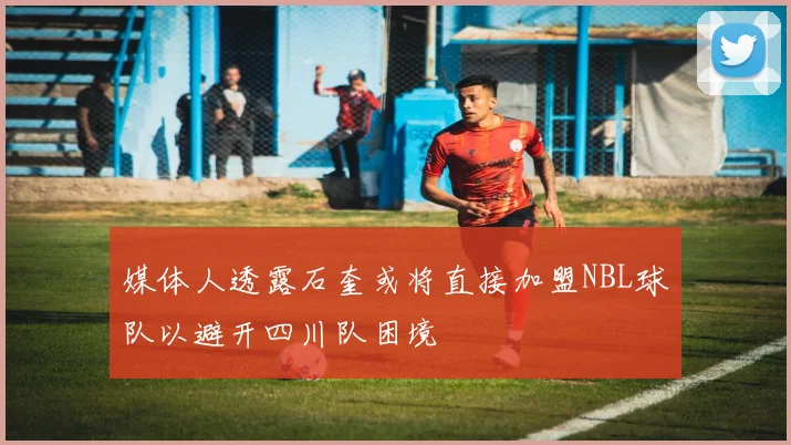媒体人透露石奎或将直接加盟NBL球队以避开四川队困境
