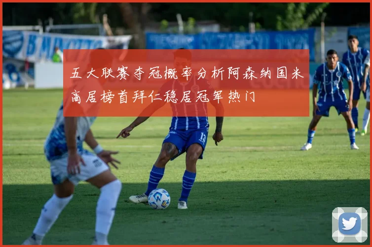 五大联赛夺冠概率分析阿森纳国米高居榜首拜仁稳居冠军热门