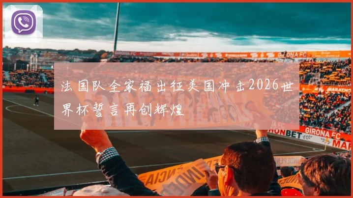 法国队全家福出征美国冲击2026世界杯誓言再创辉煌