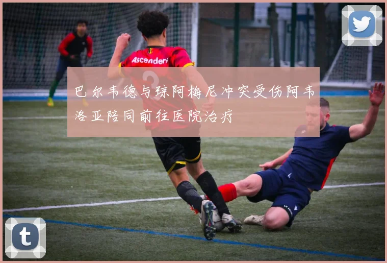 巴尔韦德与琼阿梅尼冲突受伤阿韦洛亚陪同前往医院治疗