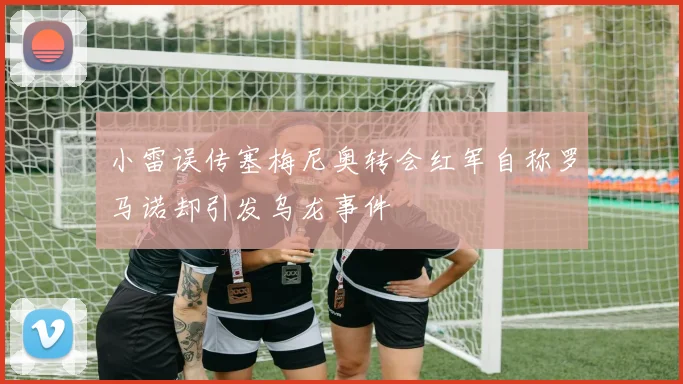 小雷误传塞梅尼奥转会红军自称罗马诺却引发乌龙事件