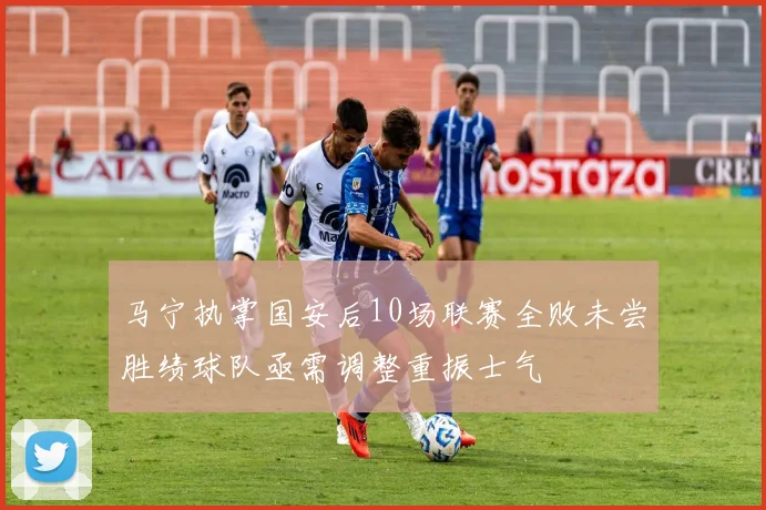 马宁执掌国安后10场联赛全败未尝胜绩球队亟需调整重振士气