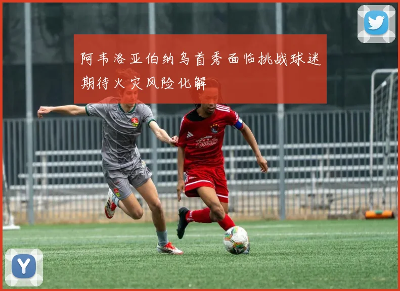 阿韦洛亚伯纳乌首秀面临挑战球迷期待火灾风险化解