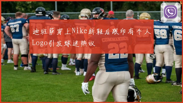 迪班萨穿上Nike新鞋后跟印有个人Logo引发球迷热议