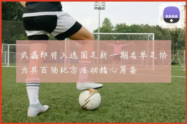 武磊即将入选国足新一期名单足协为其百场纪念活动精心筹备