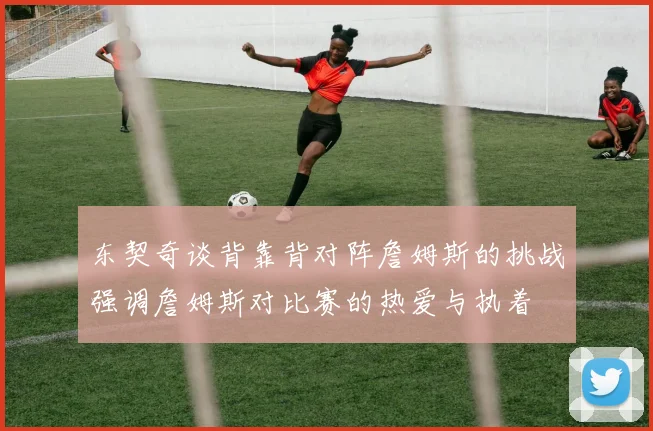 东契奇谈背靠背对阵詹姆斯的挑战强调詹姆斯对比赛的热爱与执着