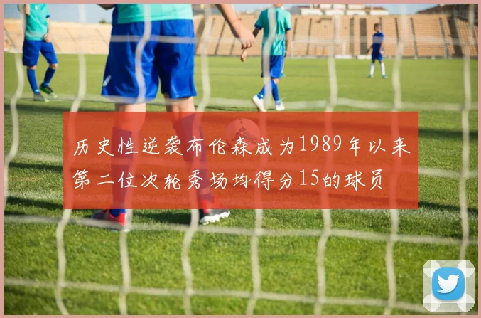历史性逆袭布伦森成为1989年以来第二位次轮秀场均得分15的球员