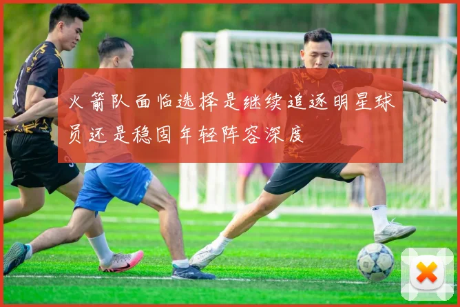 火箭队面临选择是继续追逐明星球员还是稳固年轻阵容深度
