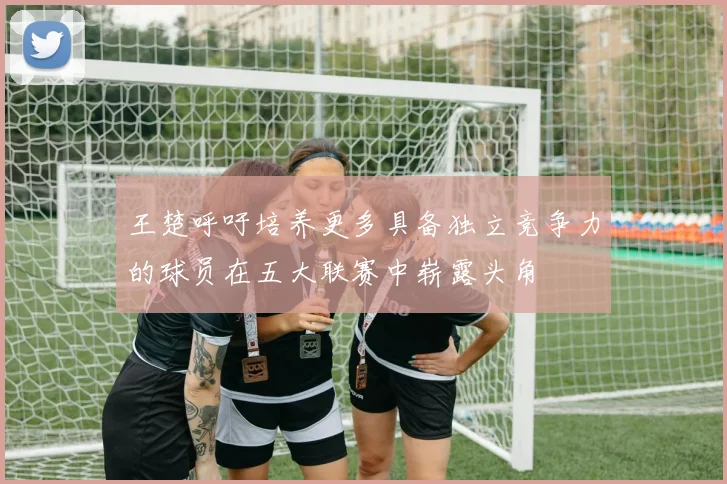 王楚呼吁培养更多具备独立竞争力的球员在五大联赛中崭露头角
