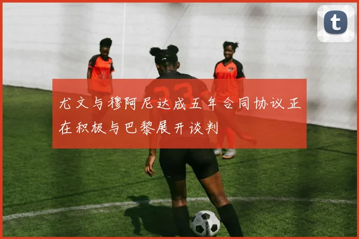 尤文与穆阿尼达成五年合同协议正在积极与巴黎展开谈判