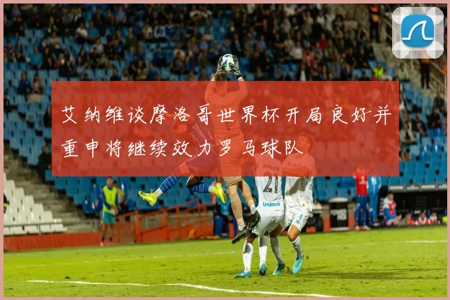 艾纳维谈摩洛哥世界杯开局良好并重申将继续效力罗马球队