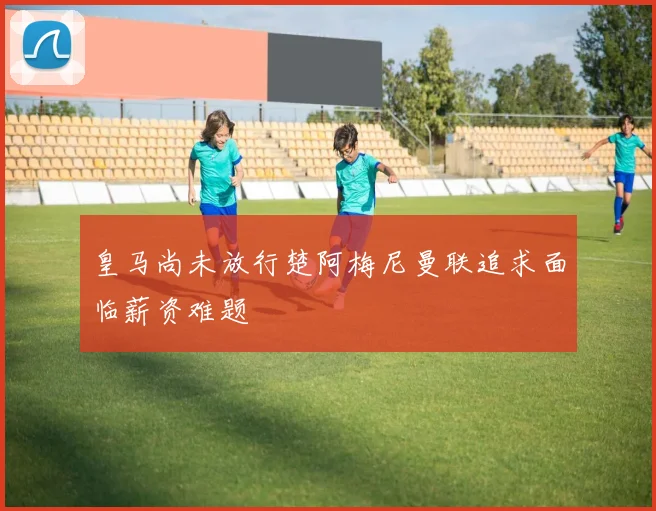 皇马尚未放行楚阿梅尼曼联追求面临薪资难题