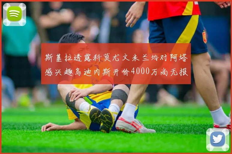 斯基拉透露科莫尤文米兰均对阿塔感兴趣乌迪内斯开价4000万尚无报价