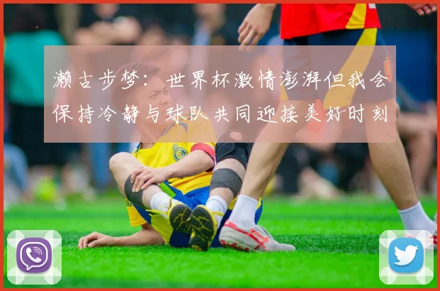 濑古步梦：世界杯激情澎湃但我会保持冷静与球队共同迎接美好时刻