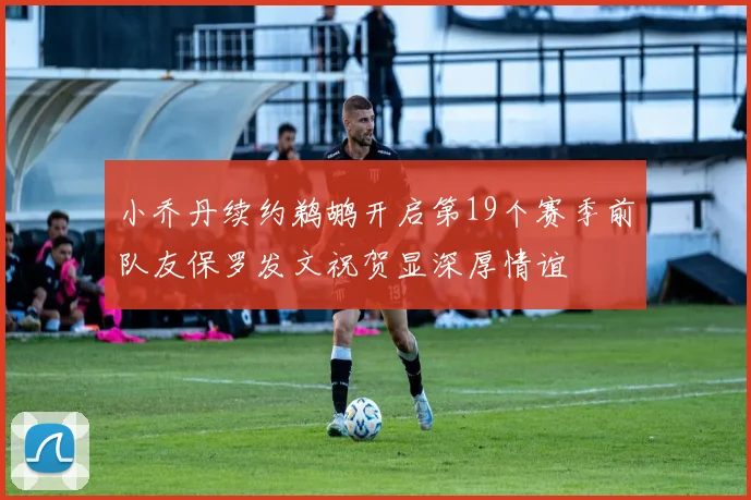 小乔丹续约鹈鹕开启第19个赛季前队友保罗发文祝贺显深厚情谊