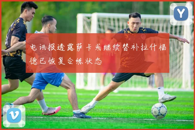 电讯报透露萨卡或继续替补拉什福德已恢复合练状态