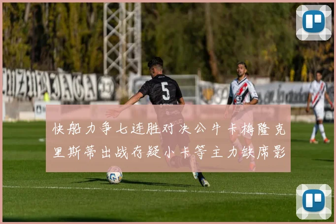 快船力争七连胜对决公牛卡梅隆克里斯蒂出战存疑小卡等主力缺席影响比赛走势