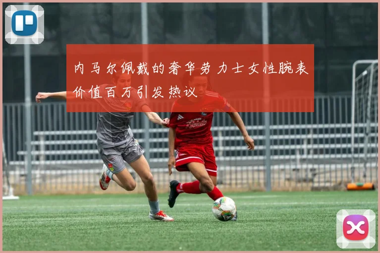 内马尔佩戴的奢华劳力士女性腕表价值百万引发热议